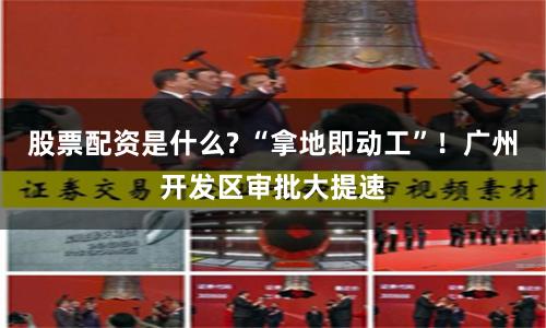 股票配资是什么? “拿地即动工”！广州开发区审批大提速