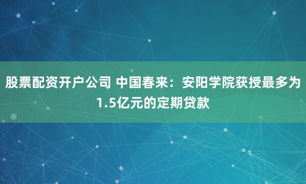 股票配资开户公司 中国春来：安阳学院获授最多为1.5亿元的定期贷款