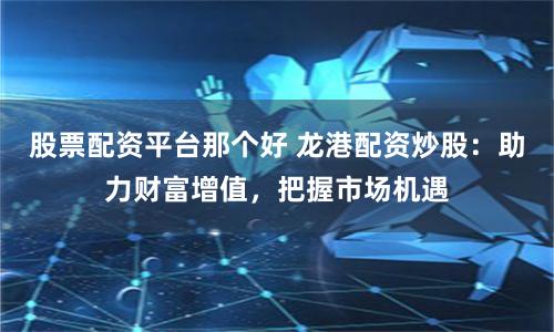 股票配资平台那个好 龙港配资炒股：助力财富增值，把握市场机遇