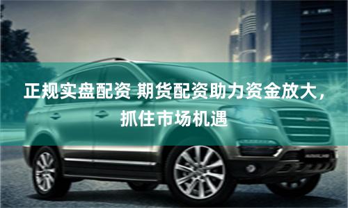 正规实盘配资 期货配资助力资金放大，抓住市场机遇