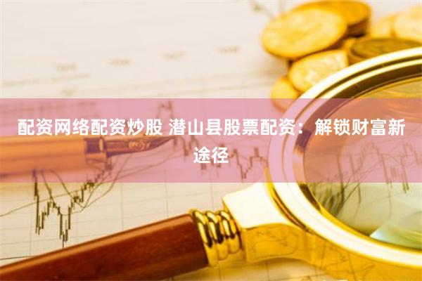 配资网络配资炒股 潜山县股票配资：解锁财富新途径